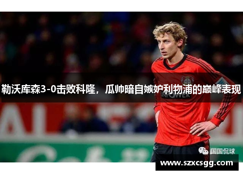 勒沃库森3-0击败科隆，瓜帅暗自嫉妒利物浦的巅峰表现
